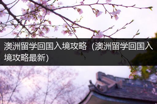 澳洲留学回国入境攻略（澳洲留学回国入境攻略最新）
