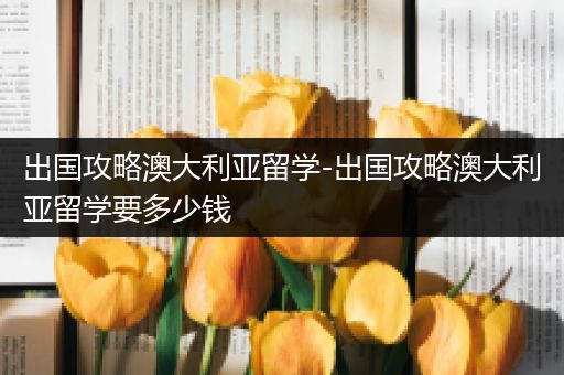 出国攻略澳大利亚留学-出国攻略澳大利亚留学要多少钱