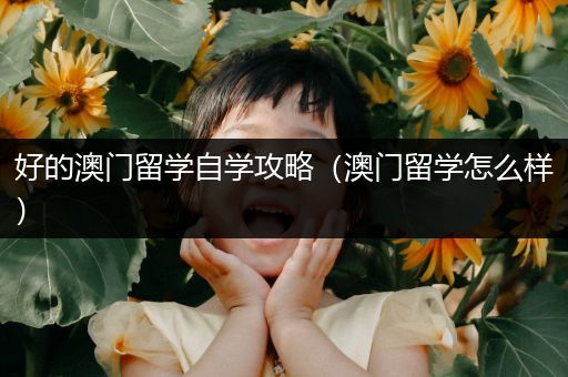 好的澳门留学自学攻略（澳门留学怎么样）