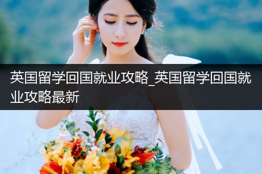 英国留学回国就业攻略_英国留学回国就业攻略最新