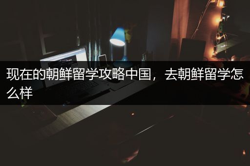 现在的朝鲜留学攻略中国，去朝鲜留学怎么样