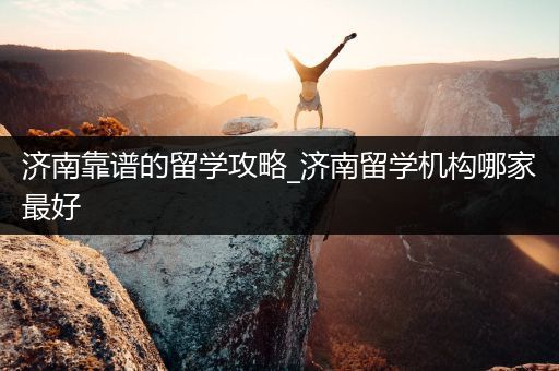 济南靠谱的留学攻略_济南留学机构哪家最好