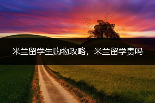 米兰留学生购物攻略，米兰留学贵吗