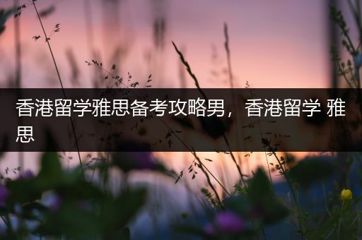 香港留学雅思备考攻略男，香港留学 雅思