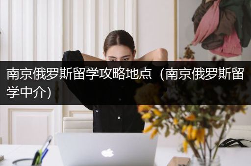 南京俄罗斯留学攻略地点（南京俄罗斯留学中介）