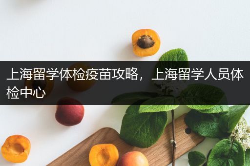 上海留学体检疫苗攻略，上海留学人员体检中心