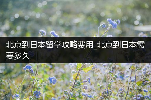 北京到日本留学攻略费用_北京到日本需要多久