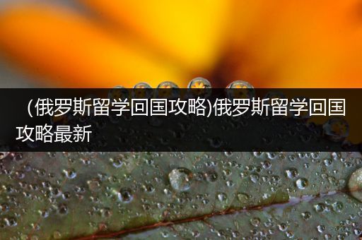 （俄罗斯留学回国攻略)俄罗斯留学回国攻略最新