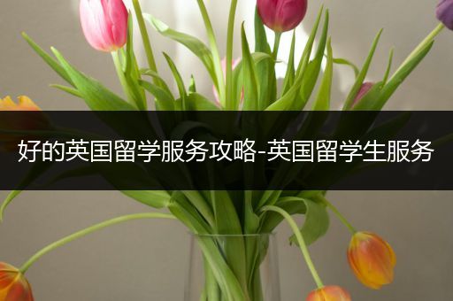 好的英国留学服务攻略-英国留学生服务