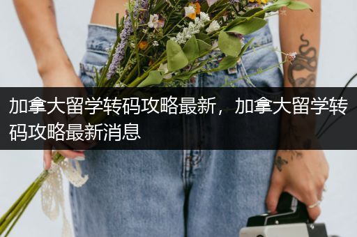 加拿大留学转码攻略最新，加拿大留学转码攻略最新消息