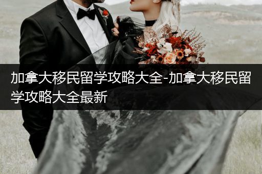 加拿大移民留学攻略大全-加拿大移民留学攻略大全最新