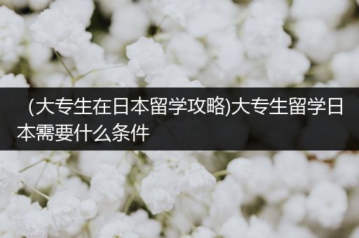 （大专生在日本留学攻略)大专生留学日本需要什么条件