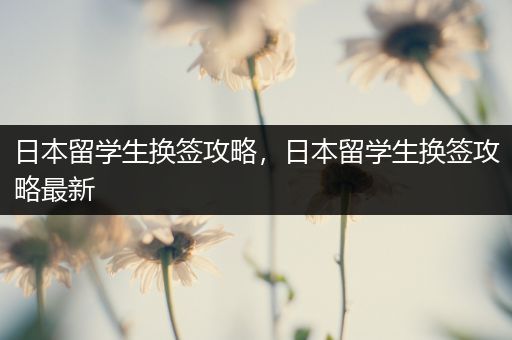日本留学生换签攻略，日本留学生换签攻略最新