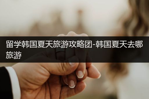 留学韩国夏天旅游攻略团-韩国夏天去哪旅游
