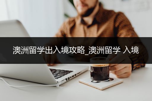 澳洲留学出入境攻略_澳洲留学 入境