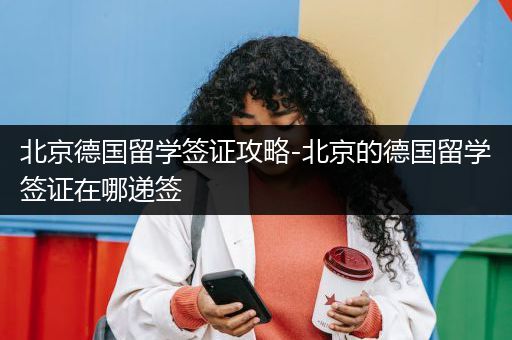 北京德国留学签证攻略-北京的德国留学签证在哪递签