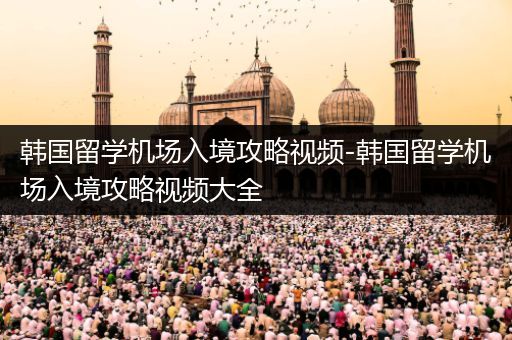 韩国留学机场入境攻略视频-韩国留学机场入境攻略视频大全