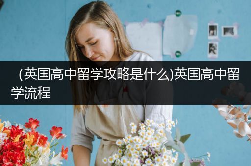 （英国高中留学攻略是什么)英国高中留学流程