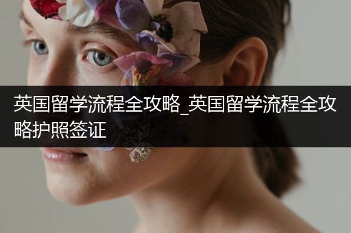 英国留学流程全攻略_英国留学流程全攻略护照签证