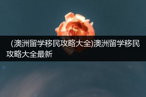 （澳洲留学移民攻略大全)澳洲留学移民攻略大全最新