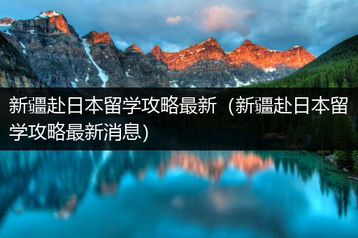 新疆赴日本留学攻略最新（新疆赴日本留学攻略最新消息）