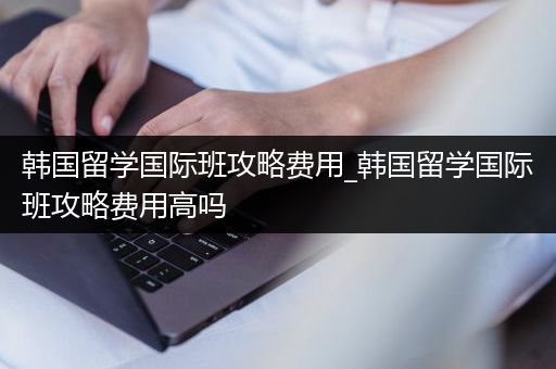 韩国留学国际班攻略费用_韩国留学国际班攻略费用高吗