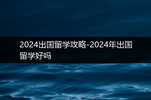 2024出国留学攻略-2024年出国留学好吗