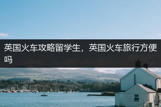 英国火车攻略留学生，英国火车旅行方便吗