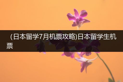 （日本留学7月机票攻略)日本留学生机票