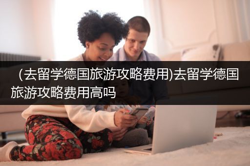 （去留学德国旅游攻略费用)去留学德国旅游攻略费用高吗