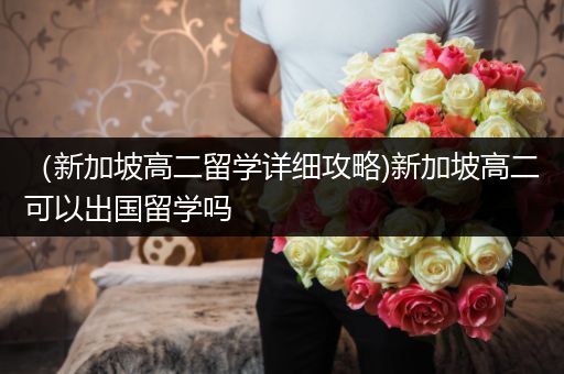 （新加坡高二留学详细攻略)新加坡高二可以出国留学吗