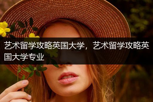 艺术留学攻略英国大学，艺术留学攻略英国大学专业