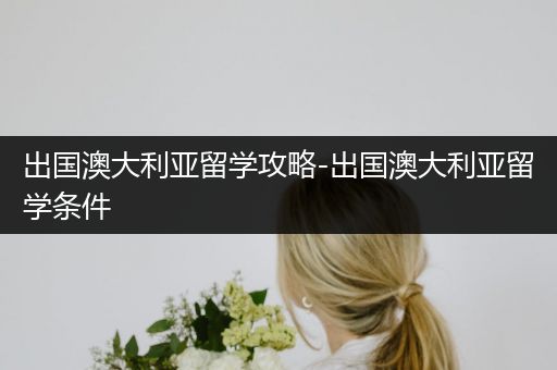 出国澳大利亚留学攻略-出国澳大利亚留学条件
