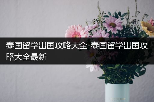 泰国留学出国攻略大全-泰国留学出国攻略大全最新