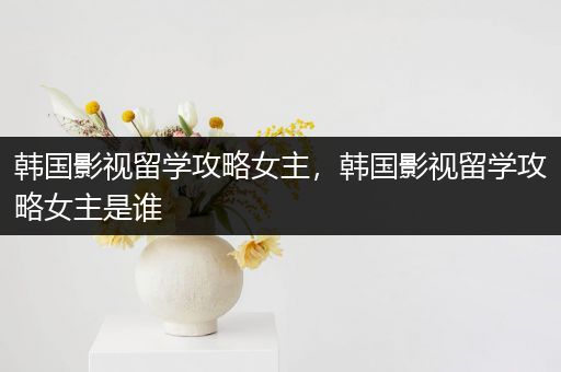 韩国影视留学攻略女主，韩国影视留学攻略女主是谁