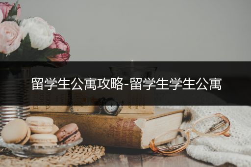留学生公寓攻略-留学生学生公寓