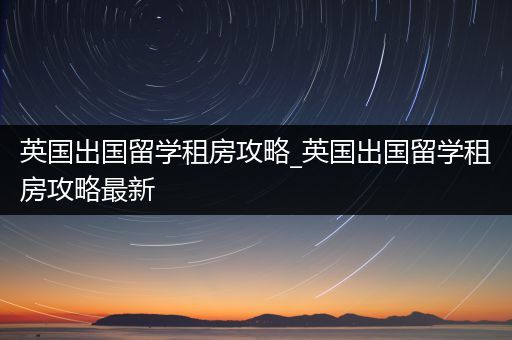 英国出国留学租房攻略_英国出国留学租房攻略最新