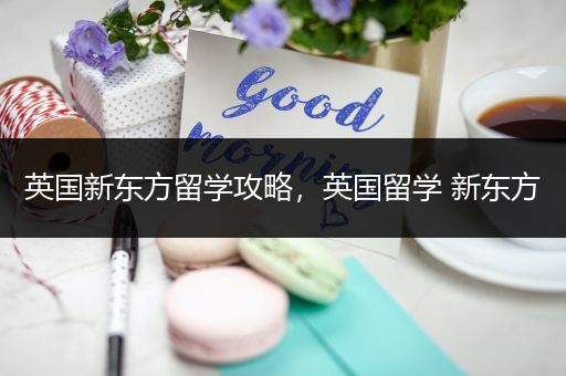 英国新东方留学攻略，英国留学 新东方