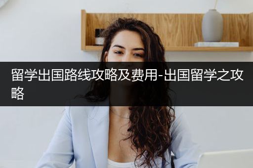留学出国路线攻略及费用-出国留学之攻略