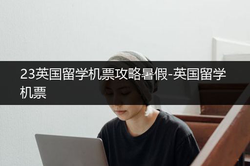 23英国留学机票攻略暑假-英国留学 机票