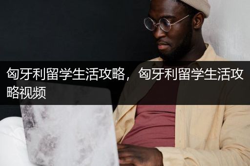 匈牙利留学生活攻略，匈牙利留学生活攻略视频