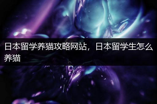 日本留学养猫攻略网站，日本留学生怎么养猫