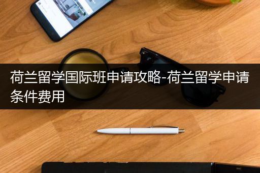 荷兰留学国际班申请攻略-荷兰留学申请条件费用