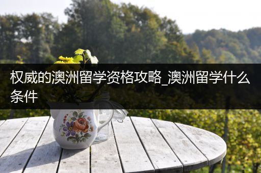 权威的澳洲留学资格攻略_澳洲留学什么条件