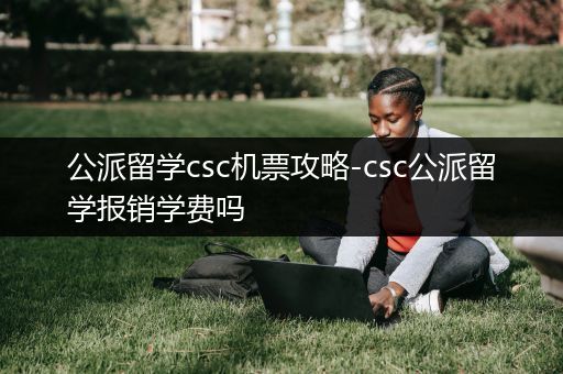 公派留学csc机票攻略-csc公派留学报销学费吗