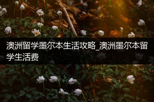 澳洲留学墨尔本生活攻略_澳洲墨尔本留学生活费