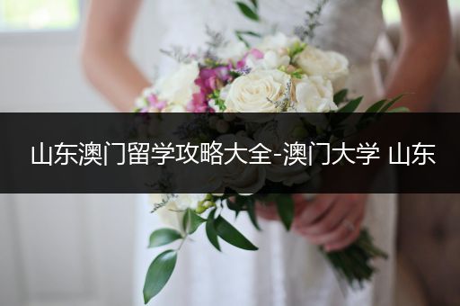 山东澳门留学攻略大全-澳门大学 山东