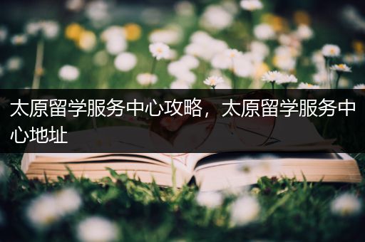 太原留学服务中心攻略，太原留学服务中心地址
