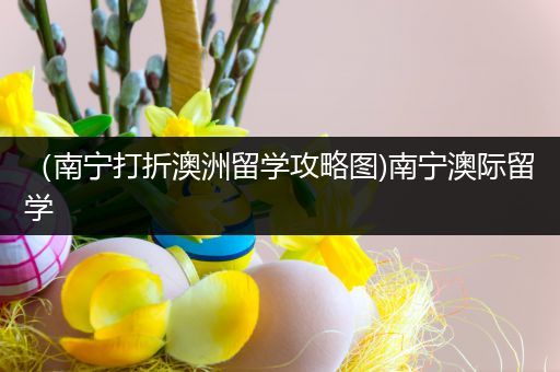（南宁打折澳洲留学攻略图)南宁澳际留学