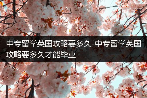 中专留学英国攻略要多久-中专留学英国攻略要多久才能毕业